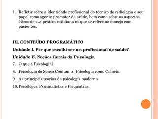 Refletir sobre a identidade profissional do técnico de radiologia e seu papel como agente promotor de saúde, bem como sobre os aspectos éticos de sua prática cotidiana no que se refere ao manejo com pacientes. III. CONTEÚDO PROGRAMÁTICO Unidade I. Por que escolhi ser um profissional de saúde? Unidade II. Noções Gerais da Psicologia O que é Psicologia? Psicologia do Senso Comum  x  Psicologia como Ciência. As principais teorias da psicologia moderna Psicólogos, Psicanalistas e Psiquiatras. 