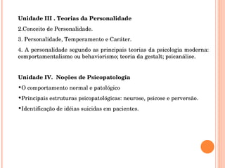 Unidade III . Teorias da Personalidade Conceito de Personalidade. Personalidade, Temperamento e Caráter. A personalidade segundo as principais teorias da psicologia moderna: comportamentalismo ou behaviorismo; teoria da gestalt; psicanálise. Unidade IV.  Noções de Psicopatologia O comportamento normal e patológico Principais estruturas psicopatológicas: neurose, psicose e perversão. Identificação de idéias suicidas em pacientes. 