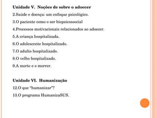 Unidade V.  Noções de sobre o adoecer Saúde e doença: um enfoque psicológico. O paciente como o ser biopsicossocial Processos motivacionais relacionados ao adoecer. A criança hospitalizada. O adolescente hospitalizado. O adulto hospitalizado. O velho hospitalizado. A morte e o morrer.   Unidade VI.  Humanização O que “humanizar”? O programa HumanizaSUS. 