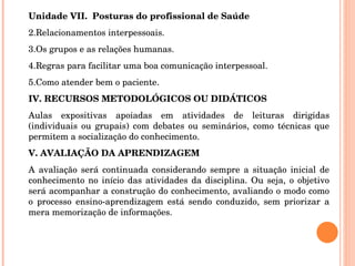Unidade VII.  Posturas do profissional de Saúde Relacionamentos interpessoais. Os grupos e as relações humanas. Regras para facilitar uma boa comunicação interpessoal. Como atender bem o paciente. IV. RECURSOS METODOLÓGICOS OU DIDÁTICOS Aulas expositivas apoiadas em atividades de leituras dirigidas (individuais ou grupais) com debates ou seminários, como técnicas que permitem a socialização do conhecimento. V. AVALIAÇÃO DA APRENDIZAGEM A avaliação será continuada considerando sempre a situação inicial de conhecimento no início das atividades da disciplina. Ou seja, o objetivo será acompanhar a construção do conhecimento, avaliando o modo como o processo ensino-aprendizagem está sendo conduzido, sem priorizar a mera memorização de informações.   