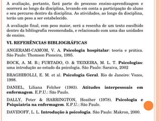 A avaliação, portanto, fará parte do processo ensino-aprendizagem e ocorrerá ao longo da disciplina, levando em conta a participação do aluno e seu percurso dentro da disciplina. As atividades, ao longo da disciplina, terão um peso a ser estabelecido. A avaliação final, com peso maior, será a resenha de um texto escolhido dentro da bibliografia recomendada, e relacionado com uma das unidades de ensino. VI. REFERÊNCIAS BIBLIOGRÁFICAS ANGERAMI-CAMOM, V. A.  Psicologia hospitalar : teoria e prática. São Paulo: Thomson Pioneira, 1995. BOCK, A. M. B.; FURTADO, O. & TEIXEIRA, M. L. T.  Psicologias : uma introdução ao estudo da psicologia. São Paulo: Saraiva, 2002 BRAGHIROLLI, E. M. et al.  Psicologia Geral . Rio de Janeiro: Vozes, 1998. DANIEL, Liliana Felcher (1983).  Atitudes interpessoais em enfermagem . E.P.U.: São Paulo. DALLY, Peter & HARRINGTON, Heather (1978).  Psicologia e Psiquiatria na enfermagem . E.P.U.: São Paulo.  DAVIDOFF, L. L.  Introdução à psicologia . São Paulo: Makron, 2000.   