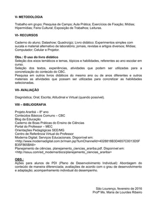 V- METODOLOGIA
Trabalho em grupo; Pesquisa de Campo; Aula Prática; Exercícios de Fixação; Mídias;
Hipermídias; Feira Cultural; Exposição de Trabalhos; Leituras.
VI- RECURSOS
Caderno do aluno; Datashow; Quadro/giz; Livro didático; Experimentos simples com
sucata e material alternativo de laboratório; jornais, revistas e artigos diversos; Mídias;
Computador; Celular e Projetor.
Obs.: O uso do livro didático
Seleção dos eixos temáticos e temas, tópicos e habilidades, referentes ao ano escolar em
curso.
Seleção dos textos, experiências, atividades que podem ser utilizadas para a
concretização do conteúdo do CBC.
Pesquisa em outros livros didáticos do mesmo ano ou de anos diferentes e outros
materiais as atividades que possam ser utilizadas para concretizar as habilidades
selecionadas.
VII- AVALIAÇÃO
Diagnóstica; Oral; Escrita; Atitudinal e Virtual (quando possível).
VIII – BIBLIOGRAFIA
Projeto Araribá – 8º ano
Conteúdos Básicos Comuns – CBC
Blog da Educação
Caderno de Boas Práticas do Ensino de Ciências
Portal do Professor – MEC
Orientações Pedagógicas SEE/MG
Centro de Referência Virtual do Professor
Moderna Digital. Serviços Educacionais. Disponível em:
<http://www.modernadigital.com.br/main.jsp?lumChannelId=4028818B3D4657C0013D5F
B35F865BA8>
Planejamento de ciências. planejamento_ciencias_arariba.pdf. Disponível em:
<http://issuu.com/ed_moderna/docs/planejamento_ciencias_arariba>
OBS.:
Ações para alunos de PDI (Plano de Desenvolvimento Individual): Abordagem do
conteúdo de maneira diferenciada; avaliações de acordo com o grau de desenvolvimento
e adaptação; acompanhamento individual do desempenho.
São Lourenço, fevereiro de 2016
Profª Ms. Maria de Lourdes Ribeiro
 