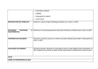 ( ) informática acessível
( ) LIBRAS
( ) adequação de material
( ) outra? Qual?
METODOLOGIA DE TRABALHO Descrever o plano de ação metodológica utilizado com o aluno, no AEE:
RECURSOS MATERIAIS E
EQUIPAMENTOS
Descrever os recursos/equipamentos que serão produzidos e utilizados para o aluno, no AEE:
CRITÉRIOS DE AVALIAÇÃO Descrever o período e pontuar os critérios que serão utilizados para avaliar o desempenho do
aluno, no AEE:
AVALIAÇÃO DO PERÍODO No final do período, descrever as conquistas do aluno e quais objetivos foram alcançados, no
AEE. Registrar de que forma as ações do AEE repercutiram no desempenho escolar do aluno.
DATA:
NOME DA PROFESSORA DO AEE:
 