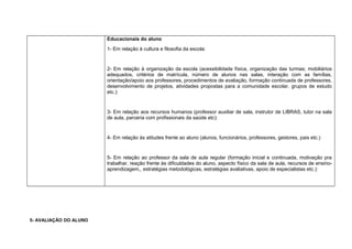 Educacionais do aluno
1- Em relação à cultura e filosofia da escola:
2- Em relação à organização da escola (acessibilidade física, organização das turmas; mobiliários
adequados, critérios de matrícula, número de alunos nas salas, interação com as famílias,
orientação/apoio aos professores, procedimentos de avaliação, formação continuada de professores,
desenvolvimento de projetos, atividades propostas para a comunidade escolar, grupos de estudo
etc.):
3- Em relação aos recursos humanos (professor auxiliar de sala, instrutor de LIBRAS, tutor na sala
de aula, parceria com profissionais da saúde etc):
4- Em relação às atitudes frente ao aluno (alunos, funcionários, professores, gestores, pais etc.)
5- Em relação ao professor da sala de aula regular (formação inicial e continuada, motivação pra
trabalhar, reação frente às dificuldades do aluno, aspecto físico da sala de aula, recursos de ensino-
aprendizagem,, estratégias metodológicas, estratégias avaliativas, apoio de especialistas etc.):
5- AVALIAÇÃO DO ALUNO
 