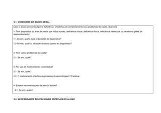 5.1- CONDIÇÕES DE SAÚDE GERAL
Caso o aluno apresente alguma deficiência, problemas de comportamento e/ou problemas de saúde, descreva:
1- Tem diagnóstico da área da saúde que indica surdez, deficiência visual, deficiência física, deficiência intelectual ou transtorno global de
desenvolvimento?
1.1-Se sim, qual a data e resultado do diagnóstico?
1.2-Se não, qual é a situação do aluno quanto ao diagnóstico?
2- Tem outros problemas de saúde?
2.1- Se sim, quais?
3- Faz uso de medicamentos controlados?
3.1- Se sim, quais?
3.2- O medicamento interfere no processo de aprendizagem? Explique.
4- Existem recomendações da área da saúde?
4.1- Se sim, quais?
5.2- NECESSIDADES EDUCACIONAIS ESPECIAIS DO ALUNO
 