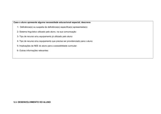 Caso o aluno apresente alguma necessidade educacional especial, descreva:
1- Deficiência(s) ou suspeita de deficiência(s) específica(s) apresentada(s):
2- Sistema linguístico utilizado pelo aluno, na sua comunicação:
3- Tipo de recurso e/ou equipamento já utilizado pelo aluno:
4- Tipo de recurso e/ou equipamento que precisa ser providenciado para o aluno:
5- Implicações da NEE do aluno para a acessibilidade curricular:
6- Outras informações relevantes:
5.3- DESENVOLVIMENTO DO ALUNO
 