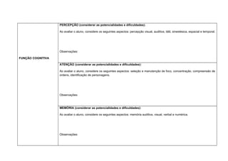 FUNÇÃO COGNITIVA
PERCEPÇÃO (considerar as potencialidades e dificuldades):
Ao avaliar o aluno, considere os seguintes aspectos: percepção visual, auditiva, tátil, sinestésica, espacial e temporal.
Observações:
ATENÇÃO (considerar as potencialidades e dificuldades):
Ao avaliar o aluno, considere os seguintes aspectos: seleção e manutenção de foco, concentração, compreensão de
ordens, identificação de personagens.
Observações:
MEMÓRIA (considerar as potencialidades e dificuldades):
Ao avaliar o aluno, considere os seguintes aspectos: memória auditiva, visual, verbal e numérica.
Observações:
 