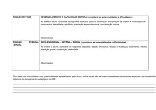 FUNÇÃO MOTORA DESENVOLVIMENTO E CAPACIDADE MOTORA (considerar as potencialidades e dificuldades):
Ao avaliar o aluno, considere os seguintes aspectos: postura, locomoção, manipulação de objetos e combinação de
movimentos, lateralidade, equilíbrio, orientação espaço-temporal, coordenação motora.
Observações:
FUNÇÃO PESSOAL
-SOCIAL
ÁREA EMOCIONAL – AFETIVA – SOCIAL (considerar as potencialidades e dificuldades):
Ao avaliar o aluno, considere os seguintes aspectos: estado emocional, reação à frustração, isolamento, medos;
interação grupal, cooperação, afetividade.
Observações:
Com base nas dificuldades e nas potencialidades apresentadas pelo aluno, indicar quais são as suas necessidades educacionais especiais que constituirão
objetivos no planejamento pedagógico no AEE:
___________________________________________________________________________________________________________________
___________________________________________________________________________________________________________________
___________________________________________________________________________________________________________________
___________________________________________________________________________________________________________________
 