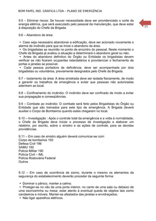 BOM PAPEL IND. GRÁFICA LTDA – PLANO DE EMERGÊNCIA

9.6 – Abandono de área:
 Caso seja necessário abandonar a edificação, deve ser acionado novamente o
alarme de incêndio para que se inicie o abandono da área.
 Os brigadistas se reunirão no ponto de encontro do pessoal. Neste momento o
Chefe da Brigada já avaliou a situação e determinará o abandono geral ou não.
 Antes do abandono definitivo do Órgão ou Entidade os brigadistas devem
verificar se não ficaram ocupantes retardatários e providenciar o fechamento de
portas e janelas se possível.
 Cada pessoa portadora de deficiência, deve ser acompanhada por dois
brigadistas ou voluntários, previamente designados pelo Chefe da Brigada.
9.7 – Isolamento da área: A área sinistrada deve ser isolada fisicamente, de modo
a garantir os trabalhos de emergência e evitar que pessoas não autorizadas
adentrem ao local.
9.8 – Confinamento do incêndio: O incêndio deve ser confinado de modo a evitar
sua propagação e conseqüências.
9.9 – Combate ao incêndio: O combate será feito pelos Brigadistas do Órgão ou
Entidade que são treinados para este tipo de emergência. A Brigada deverá
auxiliar o Corpo de Bombeiros quando estes chegarem no local.
9.10 – Investigação : Após o controle total da emergência e a volta à normalidade,
o Chefe da Brigada deve iniciar o processo de investigação e elaborar um
relatório, por escrito, sobre o sinistro e as ações de controle, para as devidas
providências.
O 9001
9.11 – Em caso de sinistro alguém deverá comunicar-se com:
Corpo de bombeiros 193
Defesa Civil 196
SAMU 192
Policia Militar 190
Polícia Civil – IML
Polícia Rodoviária Federal
Outros
9.12 – Em caso de ocorrência de sismo, durante o mesmo os elementos da
segurança do estabelecimento deverão proceder da seguinte forma:
 Dominar o pânico, manter a calma;
 Proteger-se no vão de uma porta interior, no canto de uma sala ou debaixo de
uma escrivaninha ou mesa; estar atento à eventual queda de objetos tais como
candeeiros e móveis. Manter-se afastados das janelas e envidraçados;
 Não ligar aparelhos elétricos.

11

9.5 – Eliminar riscos: Se houver necessidade deve ser providenciado o corte da
energia elétrica, que será executado pelo pessoal da manutenção, que deve estar
à disposição do Chefe da Brigada.

 