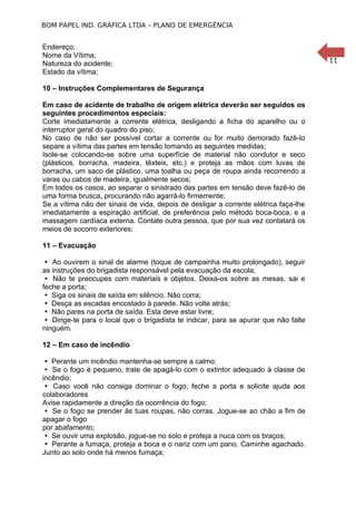 BOM PAPEL IND. GRÁFICA LTDA – PLANO DE EMERGÊNCIA

10 – Instruções Complementares de Segurança
Em caso de acidente de trabalho de origem elétrica deverão ser seguidos os
seguintes procedimentos especiais:1
Corte imediatamente a corrente elétrica, desligando a ficha do aparelho ou o
interruptor geral do quadro do piso;
No caso de não ser possível cortar a corrente ou for muito demorado fazê-lo
separe a vítima das partes em tensão tomando as seguintes medidas;
Isole-se colocando-se sobre uma superfície de material não condutor e seco
(plásticos, borracha, madeira, têxteis, etc.) e proteja as mãos com luvas de
borracha, um saco de plástico, uma toalha ou peça de roupa ainda recorrendo a
varas ou cabos de madeira, igualmente secos;
Em todos os casos, ao separar o sinistrado das partes em tensão deve fazê-lo de
uma forma brusca, procurando não agarrá-lo firmemente;
Se a vítima não der sinais de vida, depois de desligar a corrente elétrica faça-lhe
imediatamente a espiração artificial, de preferência pelo método boca-boca, e a
massagem cardíaca externa. Contate outra pessoa, que por sua vez contatará os
meios de socorro exteriores;
11 – Evacuação
 Ao ouvirem o sinal de alarme (toque de campainha muito prolongado), seguir
as instruções do brigadista responsável pela evacuação da escola;
 Não te preocupes com materiais e objetos. Deixa-os sobre as mesas, sai e
feche a porta;
 Siga os sinais de saída em silêncio. Não corra;
 Desça as escadas encostado à parede. Não volte atrás;
 Não pares na porta de saída. Esta deve estar livre;
 Dirige-te para o local que o brigadista te indicar, para se apurar que não falte
ninguém.
12 – Em caso de incêndio
 Perante um incêndio mantenha-se sempre a calmo;
 Se o fogo é pequeno, trate de apagá-lo com o extintor adequado à classe de
incêndio;
 Caso você não consiga dominar o fogo, feche a porta e solicite ajuda aos
colaboradores
Avise rapidamente a direção da ocorrência do fogo;
 Se o fogo se prender às tuas roupas, não corras. Jogue-se ao chão a fim de
apagar o fogo
por abafamento;
 Se ouvir uma explosão, jogue-se no solo e proteja a nuca com os braços;
 Perante a fumaça, proteja a boca e o nariz com um pano. Caminhe agachado.
Junto ao solo onde há menos fumaça;

11

Endereço;
Nome da Vítima;
Natureza do acidente;
Estado da vítima;

 