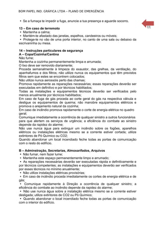 BOM PAPEL IND. GRÁFICA LTDA – PLANO DE EMERGÊNCIA

 Se a fumaça te impedir a fuga, anuncie a tua presença e aguarde socorro.

14 – Instruções particulares de segurança
A – Copa/Cozinha/Cantina
Não fume;
Mantenha a cozinha permanentemente limpa e arrumada;
O lixo deve ser removido diariamente;
Proceda semanalmente à limpeza do exaustor, das grelhas, da ventilação, do
apanhafumos e dos filtros; não utilize nunca os equipamentos que têm previstos
filtros sem que estes se encontrem colocados;
Não utilize nunca aerossóis perto das chamas;
Promova rapidamente as reparações necessárias; essas reparações deverão ser
executadas em definitivo e por técnicos habilitados;
Todas as instalações e equipamentos técnicos deverão ser verificados pelo
menos anualmente por técnicos habilitados;
Em caso de fuga de gás proceda ao corte geral do gás na respectiva válvula e
desligue os equipamentos de queima; não manobre equipamentos elétricos e
promova o arejamento natural da cozinha;
Em caso de incêndio promova rapidamente o corte de energia elétrica no quadro
geral;
Comunique imediatamente a ocorrência de qualquer sinistro a outros funcionários
para que alertem os serviços de urgência; a eficiência do combate ao sinistro
depende da rapidez do alarme;
Não use nunca água para extinguir um incêndio sobre os fogões, aparelhos
elétricos ou instalações elétricas mesmo se a corrente estiver cortada; utilize
extintores de Pó Químico ou CO2;
Quando abandonar um local incendiado feche todas as portas de comunicação
com o resto do edifício.
B – Adminstração, Secretarias, Almoxarifados, Arquivos
 Não fumar, nem fazer lume;
 Mantenha este espaço permanentemente limpo e arrumado;
 As reparações necessárias deverão ser executadas rápida e definitivamente e
por técnicos competentes; as instalações e equipamentos deverão ser verificados
por esses técnicos no mínimo anualmente;
 Não utilize instalações elétricas provisórias;
 Em caso de incêndio proceda imediatamente os cortes de energia elétrica e de
gás;
 Comunique rapidamente à Direção a ocorrência de qualquer sinistro; a
eficiência do combate ao incêndio depende da rapidez do alarme;
 Não use nunca água sobre a instalação elétrica mesmo se a corrente estiver
desligada; utilize extintores de CO2 ou Pó Químico;
 Quando abandonar o local incendiado feche todas as portas de comunicação
com o interior do edifício.

11

13 – Em caso de terremoto
 Mantenha a calma;
 Mantém-te afastado das janelas, espelhos, candeeiros ou móveis;
 Protege-te no vão de uma porta interior, no canto de uma sala ou debaixo da
escrivaninha ou mesa.

 