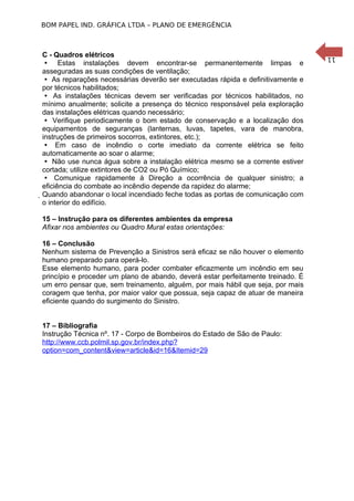 BOM PAPEL IND. GRÁFICA LTDA – PLANO DE EMERGÊNCIA

15 – Instrução para os diferentes ambientes da empresa
Afixar nos ambientes ou Quadro Mural estas orientações:
16 – Conclusão
Nenhum sistema de Prevenção a Sinistros será eficaz se não houver o elemento
humano preparado para operá-lo.
Esse elemento humano, para poder combater eficazmente um incêndio em seu
princípio e proceder um plano de abando, deverá estar perfeitamente treinado. É
um erro pensar que, sem treinamento, alguém, por mais hábil que seja, por mais
coragem que tenha, por maior valor que possua, seja capaz de atuar de maneira
eficiente quando do surgimento do Sinistro.
17 – Bibliografia
Instrução Técnica nº. 17 - Corpo de Bombeiros do Estado de São de Paulo:
http://www.ccb.polmil.sp.gov.br/index.php?
option=com_content&view=article&id=16&Itemid=29

11

C - Quadros elétricos
 Estas instalações devem encontrar-se permanentemente limpas e
asseguradas as suas condições de ventilação;
 As reparações necessárias deverão ser executadas rápida e definitivamente e
por técnicos habilitados;
 As instalações técnicas devem ser verificadas por técnicos habilitados, no
mínimo anualmente; solicite a presença do técnico responsável pela exploração
das instalações elétricas quando necessário;9001
 Verifique periodicamente o bom estado de conservação e a localização dos
equipamentos de seguranças (lanternas, luvas, tapetes, vara de manobra,
instruções de primeiros socorros, extintores, etc.);
 Em caso de incêndio o corte imediato da corrente elétrica se feito
automaticamente ao soar o alarme;
 Não use nunca água sobre a instalação elétrica mesmo se a corrente estiver
cortada; utilize extintores de CO2 ou Pó Químico;
 Comunique rapidamente à Direção a ocorrência de qualquer sinistro; a
eficiência do combate ao incêndio depende da rapidez do alarme;
Quando abandonar o local incendiado feche todas as portas de comunicação com
o interior do edifício.

 