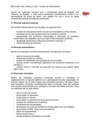 BOM PAPEL IND. GRÁFICA LTDA – PLANO DE EMERGÊNCIA

5.1 Reunião ordinária (mensal)
Na reunião ordinária devem ser discutidos os seguintes itens:
− funções de cada pessoa dentro do plano de emergência contra incêndio;
− condições de uso dos equipamentos de combate a incêndio;
− apresentação dos problemas relacionados à prevenção de incêndios,
encontrados nas inspeções, para que sejam feitas propostas corretivas;
− atualização de técnicas e táticas de combate a incêndios; e
− Outros assuntos de interesse.
5.2 Reunião extraordinária
Devem ser realizadas reuniões extraordinárias nas seguintes condições:
− após um exercício simulado;
− sempre que ocorrer um sinistro;
− quando for identificada uma situação de risco iminente;
− quando ocorrer uma alteração significativa dos processos industriais ou de
serviços; e
− quando houver a previsão de execução de serviços que possam gerar
algum risco.
5.3 Exercícios simulados
Devem ser realizados exercícios simulados parciais e completos no
estabelecimento ou local de trabalho com a participação de toda a população, no
período máximo de 03 (três) meses para simulados parciais e 06 (seis) meses
para simulados completos. Imediatamente após o simulado, deve ser realizada
uma reunião extraordinária para avaliação e correção das falhas ocorridas. Deve
ser elaborada ata na qual conste:
−
−
−
−
−
−
−
−
−
−
−

data e horário do evento;
tempo gasto no abandono;
tempo gasto no retorno;
tempo gasto no atendimento de primeiros socorros;
atuação dos profissionais envolvidos;
comportamento da população;
participação do Corpo de bombeiros e tempo gasto para sua chegada;
ajuda externa (PAM - Plano de Auxílio Mútuo);
falhas de equipamentos;
falhas operacionais; e
demais problemas levantados na reunião.

11

Devem ser realizadas reuniões com o coordenador geral da Brigada, o(s)
chefes(s) da Brigada, o chefe do(s) bombeiro(s) profissional(is) civil(is) e um
representante do grupo de apoio, com registro em ata e envio às áreas
competentes para as providências pertinentes.

 