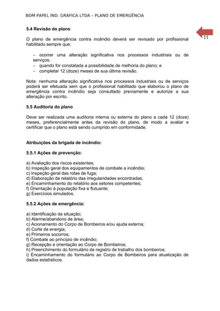 BOM PAPEL IND. GRÁFICA LTDA – PLANO DE EMERGÊNCIA

5.4 Revisão do plano

− ocorrer uma alteração significativa nos processos industriais ou de
serviços;
− quando for constatada a possibilidade de melhoria do plano; e
− completar 12 (doze) meses de sua última revisão.
Nota: nenhuma alteração significativa nos processos industriais ou de serviços
poderá ser efetuada sem que o profissional habilitado que elaborou o plano de
emergência contra incêndio seja consultado previamente e autorize a sua
alteração por escrito.
5.5 Auditoria do plano
Deve ser realizada uma auditoria interna ou externa do plano a cada 12 (doze)
meses, preferencialmente antes da revisão do plano, de modo a avaliar e
certificar que o plano está sendo cumprido em conformidade.
Atribuições da brigada de incêndio:
5.5.1 Ações de prevenção:
a) Avaliação dos riscos existentes;
b) Inspeção geral dos equipamentos de combate a incêndio;
c) Inspeção geral das rotas de fuga;
d) Elaboração de relatório das irregularidades encontradas;
e) Encaminhamento do relatório aos setores competentes;
f) Orientação à população fixa e flutuante;
g) Exercícios simulados.
5.5.2 Ações de emergência:
a) Identificação da situação;
b) Alarme/abandono de área;
c) Acionamento do Corpo de Bombeiros e/ou ajuda externa;
d) Corte de energia;
e) Primeiros socorros;
f) Combate ao princípio de incêndio;
g) Recepção e orientação ao Corpo de Bombeiros;
h) Preenchimento do formulário de registro de trabalho dos bombeiros;
i) Encaminhamento do formulário ao Corpo de Bombeiros para atualização de
dados estatísticos.

11

O plano de emergência contra incêndio deverá ser revisado por profissional
habilitado sempre que:

 