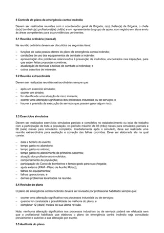 5 Controle do plano de emergência contra incêndio
Devem ser realizadas reuniões com o coordenador geral da Brigada, o(s) chefes(s) da Brigada, o chefe
do(s) bombeiro(s) profissional(is) civil(is) e um representante do grupo de apoio, com registro em ata e envio
às áreas competentes para as providências pertinentes.
5.1 Reunião ordinária (mensal)
Na reunião ordinária devem ser discutidos os seguintes itens:
−
−
−
−
−

funções de cada pessoa dentro do plano de emergência contra incêndio;
condições de uso dos equipamentos de combate a incêndio;
apresentação dos problemas relacionados à prevenção de incêndios, encontrados nas inspeções, para
que sejam feitas propostas corretivas;
atualização de técnicas e táticas de combate a incêndios; e
outros assuntos de interesse.

5.2 Reunião extraordinária
Devem ser realizadas reuniões extraordinárias sempre que:
−
−
−
−
−

após um exercício simulado;
ocorrer um sinistro;
for identificada uma situação de risco iminente;
ocorrer uma alteração significativa dos processos industriais ou de serviços; e
houver a previsão de execução de serviços que possam gerar algum risco.

5.3 Exercícios simulados
Devem ser realizados exercícios simulados parciais e completos no estabelecimento ou local de trabalho
com a participação de toda a população, no período máximo de 03 (três) meses para simulados parciais e
06 (seis) meses para simulados completos. Imediatamente após o simulado, deve ser realizada uma
reunião extraordinária para avaliação e correção das falhas ocorridas. Deve ser elaborada ata na qual
conste:
−
−
−
−
−
−
−
−
−
−
−

data e horário do evento;
tempo gasto no abandono;
tempo gasto no retorno;
tempo gasto no atendimento de primeiros socorros;
atuação dos profissionais envolvidos;
comportamento da população;
participação do Corpo de bombeiros e tempo gasto para sua chegada;
ajuda externa (PAM - Plano de Auxílio Mútuo);
falhas de equipamentos;
falhas operacionais; e
demais problemas levantados na reunião.

5.4 Revisão do plano
O plano de emergência contra incêndio deverá ser revisado por profissional habilitado sempre que:
−
−
−

ocorrer uma alteração significativa nos processos industriais ou de serviços;
quando for constatada a possibilidade de melhoria do plano; e
completar 12 (doze) meses de sua última revisão.

Nota: nenhuma alteração significativa nos processos industriais ou de serviços poderá ser efetuada sem
que o profissional habilitado que elaborou o plano de emergência contra incêndio seja consultado
previamente e autorize a sua alteração por escrito.
5.5 Auditoria do plano

 