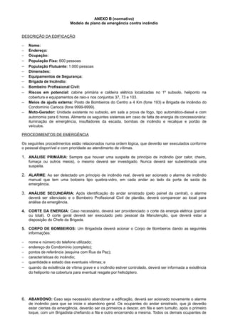 ANEXO B (normativo)
Modelo de plano de emergência contra incêndio
DESCRIÇÃO DA EDIFICAÇÃO
−
−
−

−
−
−
−
−

−
−
−
−

Nome:
Endereço:
Ocupação:
População Fixa: 600 pessoas
População Flutuante: 1.000 pessoas
Dimensões:
Equipamentos de Segurança:
Brigada de Incêndio:
Bombeiro Profissional Civil:
Riscos em potencial: cabine primária e caldeira elétrica localizadas no 1º subsolo, heliponto na
cobertura e equipamentos de raio-x nos conjuntos 37, 73 e 103.
Meios de ajuda externa: Posto de Bombeiros do Centro a 4 Km (fone 193) e Brigada de Incêndio do
Condomínio Carioca (fone 9999-9999).
Moto-Gerador: Unidade existente no subsolo, em sala a prova de fogo, tipo automático-diesel e com
autonomia para 6 horas. Alimenta os seguintes sistemas em caso de falta de energia da concessionária:
iluminação de emergência, insufladores da escada, bombas de incêndio e recalque e portão de
veículos.

PROCEDIMENTOS DE EMERGÊNCIA
Os seguintes procedimentos estão relacionados numa ordem lógica, que deverão ser executados conforme
o pessoal disponível e com prioridade ao atendimento de vítimas.

1. ANÁLISE PRIMÁRIA: Sempre que houver uma suspeita de princípio de incêndio (por calor, cheiro,
fumaça ou outros meios), o mesmo deverá ser investigado. Nunca deverá ser subestimada uma
suspeita.

2. ALARME: Ao ser detectado um principio de incêndio real, deverá ser acionado o alarme de incêndio
manual que tem uma botoeira tipo quebra-vidro, em cada andar ao lado da porta de saída de
emergência.

3. ANÁLISE SECUNDÁRIA: Após identificação do andar sinistrado (pelo painel da central), o alarme
deverá ser silenciado e o Bombeiro Profissional Civil de plantão, deverá comparecer ao local para
análise da emergência.
4. CORTE DA ENERGIA: Caso necessário, deverá ser providenciado o corte da energia elétrica (parcial
ou total). O corte geral deverá ser executado pelo pessoal da Manutenção, que deverá estar a
disposição do Chefe da Brigada.
5. CORPO DE BOMBEIROS: Um Brigadista deverá acionar o Corpo de Bombeiros dando as seguintes
informações:
−
−
−
−
−

−

nome e número do telefone utilizado;
endereço do Condomínio (completo);
pontos de referência (esquina com Rua da Paz);
características do incêndio;
quantidade e estado das eventuais vítimas; e
quando da existência de vítima grave e o incêndio estiver controlado, deverá ser informada a existência
do heliponto na cobertura para eventual resgate por helicóptero.

6. ABANDONO: Caso seja necessário abandonar a edificação, deverá ser acionado novamente o alarme
de incêndio para que se inicie o abandono geral. Os ocupantes do andar sinistrado, que já deverão
estar cientes da emergência, deverão ser os primeiros a descer, em fila e sem tumulto, após o primeiro
toque, com um Brigadista chefiando a fila e outro encerrando a mesma. Todos os demais ocupantes de

 
