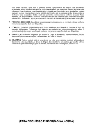cada andar deverão, após soar o primeiro alarme, agruparem-se no saguão dos elevadores,
organizados em fila direcionada à porta de saída de emergência que deverá ser mantida já aberta. Após
o segundo toque do alarme, os andares iniciarão a descida, dando preferência as demais filas, quando
cruzarem com as mesmas (como numa rotatória de trânsito), até a descarga (andar térreo), onde se
deslocarão para a calçada e darão a volta ao quarteirão, posicionando-se conforme chegada. Neste
momento, um Brigadista fará a chamada para verificar eventuais ausências para posterior averiguação,
comunicando, de imediato, a posição do andar na calçada e as demais alterações ao Chefe da Brigada.
7. PRIMEIROS SOCORROS: Deverão ser prestados os primeiros socorros às eventuais vítimas, conforme
treinamento específico dado aos Brigadistas.
8. COMBATE: Os demais Brigadistas iniciarão, como necessário e/ou possível, o combate ao fogo sob
comando do Bombeiro Profissional Civil, podendo ser auxiliados por outros ocupantes do andar. O
combate ao incêndio deverá ser efetuado conforme treinamento específico dado aos Brigadistas.
9. ORIENTAÇÃO: O mesmo Brigadista que acionou o Corpo de Bombeiros, preferencialmente, deverá
orientá-los quando na sua chegada e apresentá-los ao Chefe da Brigada.
10. RELATÓRIO: Após o controle total da emergência e a volta a normalidade, incluindo a liberação do
Condomínio pelas autoridades, o Chefe da Brigada deverá elaborar um relatório, por escrito, sobre o
sinistro e as ações de contenção, para as devidas providências e/ou investigação, oficial ou não.

(PARA DISCUSSÃO E INSERÇÃO NA NORMA)

 