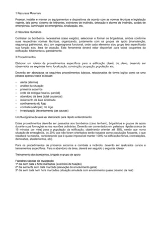1 Recursos Materiais
Projetar, instalar e manter os equipamentos e dispositivos de acordo com as normas técnicas e legislação
vigente, tais como: sistema de hidrantes, extintores de incêndio, detecção e alarme de incêndio, saídas de
emergência, iluminação de emergência, sinalização, etc.
2 Recursos Humanos
Contratar os bombeiros necessários (caso exigido), selecionar e formar os brigadistas, ambos conforme
suas respectivas normas técnicas, organizando, juntamente com os grupos de apoio (manutenção,
segurança patrimonial, etc), um organograma funcional, onde cada elemento e/ou grupo terá especificada
sua função e/ou área de atuação. Esta ferramenta deverá estar disponível para todos ocupantes da
edificação, totalmente ou parcialmente.
3 Procedimentos
Elaborar um roteiro de procedimentos específicos para a edificação objeto do plano, devendo ser
observados os seguintes itens: localização, construção, ocupação, população, etc.
Deverão ser abordados os seguintes procedimentos básicos, relacionados de forma lógica como se uma
pessoa apenas fosse executar:
−
−
−
−
−
−
−
−
−

alerta (alarme)
análise da situação
primeiros socorros
corte da energia (total ou parcial)
abandono da área (total ou parcial)
isolamento da área sinistrada
confinamento do fogo
combate (extinção) do fogo
investigação (levantamento das causas)

Um fluxograma deverá ser elaborado para rápido entendimento.
Estes procedimentos deverão ser passados aos bombeiros (caso tenham), brigadistas e grupos de apoio
durante suas formações e nas reuniões ordinárias. Deverão ser comentados em palestras rápidas (cerca de
15 minutos por mês) para a população da edificação, objetivando orientar até 80%, sendo que numa
situação de emergência, os 20% que não foram orientados serão tratados como população flutuante, o que
resultará na mesma, considerando que é quase impossível manter 100% na edificação (férias, contratações,
demissões, afastamentos, etc).
Para os procedimentos de primeiros socorros e combate a incêndio, deverão ser realizados cursos e
treinamentos específicos. Para o abandono de área, deverá ser seguido o seguinte roteiro:
Treinamento dos bombeiros, brigada e grupo de apoio
Palestras rápidas de divulgação
1º dia com data e hora marcadas (exercício de fixação)
2º dia somente com data marcada (elevação do envolvimento geral)
3º dia sem data nem hora marcadas (situação simulada com envolvimento quase próximo da real)

 