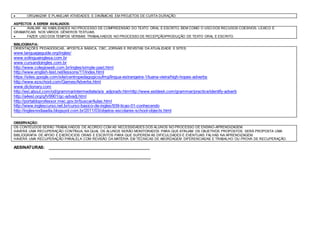  ORGANIZAR E PLANEJAR ATIVIDADES E DINÂMICAS EM PROJETOS DE CURTA DURAÇÃO.
ASPÉCTOS A SEREM AVALIADOS:
 AVALIAR AS HABILIDADES NO PROCESSO DE COMPREENSÃO DO TEXTO ORAL E ESCRITO, BEM COMO O USO DOS RECUSOS COESIVOS, LEXICO E
GRAMATICAIS NOS VÁRIOS GÊNEROS TEXTUAIS.
 FAZER USO DOS TEMPOS VERBAIS TRABALHADOS NO PROCESSO DE RECEPÇÃO/PRODUÇÃO DE TEXTO ORAL E ESCRITO.
BIBLIOGRAFIA:
ORIENTAÇÕES PEDAGÓGICAS, APOSTILA BÁSICA, CBC, JORNAIS E REVISTAS DA ATUALIDADE E SITES:
www.languageguide.org/ingles/
www.solinguainglesa.com.br
www.cursandoingles.com.br
http://www.colegioweb.com.br/ingles/simple-past.html
http://www.english-test.net/lessons/11/index.html
https://sites.google.com/site/centropedagogicoufmg/lingua-estrangeira-1/luana-vieira/high-hopes-adverbs
http://www.ezschool.com/Games/Adverbs.html
www.dictionary.com
http://esl.about.com/od/grammarintermediate/a/a_adjoradv.htmhttp://www.esldesk.com/grammar/practice/identify-adverb
http://a4esl.org/q/h/9901/gc-advadj.html
http://portaldoprofessor.mec.gov.br/buscarAulas.html
http://www.inglescurso.net.br/curso-basico-de-ingles/939-licao-01-conhecendo
http://inglesnodiaadia.blogspot.com.br/2011/03/objetos-escolares-school-objects.html
OBSERVAÇÃO:
OS CONTEÚDOS SERÃO TRABALHADOS DE ACORDO COM AS NECESSIDADES DOS ALUNOS NO PROCESSO DE ENSINO-APRENDIZAGEM.
HAVERÁ UMA RECUPERAÇÃO CONTÍNUA, NA QUAL OS ALUNOS SERÃO MONITORADOS PARA QUE ATINJAM OS OBJETIVOS PROPOSTOS. SERÁ PROPOSTA UMA
BIBLIOGRAFIA DE APOIO E EXERCICIOS ORAIS E ESCRITOS PARA QUE SUPEREM AS DIFICULDADES E EVENTUAIS FALHAS NA APRENDIZAGEM.
HAVERÁ UMA RECUPERAÇÃO PARALELA COM REVISÃO DA MATÉRIA EM TÉCNICAS DE ABORDAGEM DIFERENCIADAS E TRABALHO OU PROVA DE RECUPERAÇÃO.
ASSINATURAS: ____________________________________________
____________________________________________
 