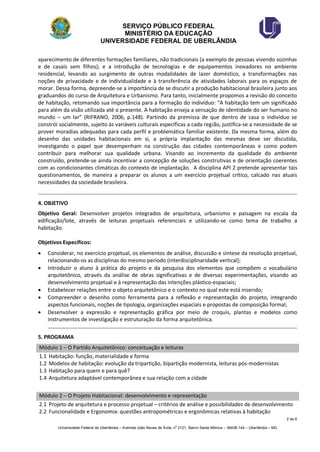 SERVIÇO PÚBLICO FEDERAL 
MINISTÉRIO DA EDUCAÇÃO 
UNIVERSIDADE FEDERAL DE UBERLÂNDIA 
2 de 6 
Universidade Federal de Uberlândia – Avenida João Naves de Ávila, no 2121, Bairro Santa Mônica – 38408-144 – Uberlândia – MG 
aparecimento de diferentes formações familiares, não tradicionais (a exemplo de pessoas vivendo sozinhas e de casais sem filhos); e a introdução de tecnologias e de equipamentos inovadores no ambiente residencial, levando ao surgimento de outras modalidades de lazer doméstico, a transformações nas noções de privacidade e de individualidade e à transferência de atividades laborais para os espaços de morar. Dessa forma, depreende-se a importância de se discutir a produção habitacional brasileira junto aos graduandos do curso de Arquitetura e Urbanismo. Para tanto, inicialmente propomos a revisão do conceito de habitação, retomando sua importância para a formação do indivíduo: “A habitação tem um significado para além da visão utilizada até o presente. A habitação enseja a sensação de identidade do ser humano no mundo – um lar” (RIFRANO, 2006, p.148). Partindo da premissa de que dentro de casa o indivíduo se constrói socialmente, sujeito às variáveis culturais específicas a cada região, justifica-se a necessidade de se prover moradias adequadas para cada perfil e problemática familiar existente. Da mesma forma, além do desenho das unidades habitacionais em si, a própria implantação das mesmas deve ser discutida, investigando o papel que desempenham na construção das cidades contemporâneas e como podem contribuir para melhorar sua qualidade urbana. Visando ao incremento da qualidade do ambiente construído, pretende-se ainda incentivar a concepção de soluções construtivas e de orientação coerentes com as condicionantes climáticas do contexto de implantação. A disciplina API 2 pretende apresentar tais questionamentos, de maneira a preparar os alunos a um exercício projetual crítico, calcado nas atuais necessidades da sociedade brasileira. 
4. OBJETIVO 
Objetivo Geral: Desenvolver projetos integrados de arquitetura, urbanismo e paisagem na escala da edificação/lote, através de leituras projetuais referenciais e utilizando-se como tema de trabalho a habitação. 
Objetivos Específicos: 
 Considerar, no exercício projetual, os elementos de análise, discussão e síntese da resolução projetual, relacionando-os as disciplinas do mesmo período (interdisciplinaridade vertical); 
 Introduzir o aluno à prática do projeto e da pesquisa dos elementos que compõem o vocabulário arquitetônico, através da análise de obras significativas e de diversas experimentações, visando ao desenvolvimento projetual e à representação das intenções plástico-espaciais; 
 Estabelecer relações entre o objeto arquitetônico e o contexto no qual este está inserido; 
 Compreender o desenho como ferramenta para a reflexão e representação do projeto, integrando aspectos funcionais, noções de tipologia, organizações espaciais e propostas de composição formal; 
 Desenvolver a expressão e representação gráfica por meio de croquis, plantas e modelos como instrumentos de investigação e estruturação da forma arquitetônica. 
5. PROGRAMA Módulo 1 – O Partido Arquitetônico: conceituação e leituras 
1.1 Habitação: função, materialidade e forma 
1.2 Modelos de habitação: evolução da tripartição, bipartição modernista, leituras pós-modernistas 
1.3 Habitação para quem e para quê? 
1.4 Arquitetura adaptável contemporânea e sua relação com a cidade 
Módulo 2 – O Projeto Habitacional: desenvolvimento e representação 
2.1 Projeto de arquitetura e processo projetual – critérios de análise e possibilidades de desenvolvimento 
2.2 Funcionalidade e Ergonomia: questões antropométricas e ergonômicas relativas à habitação  