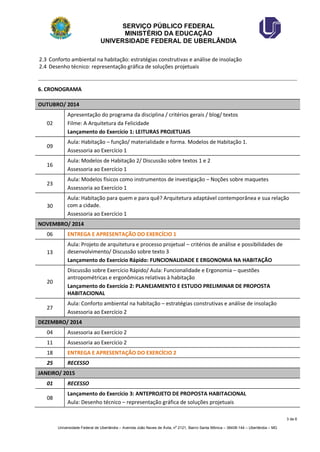 SERVIÇO PÚBLICO FEDERAL 
MINISTÉRIO DA EDUCAÇÃO 
UNIVERSIDADE FEDERAL DE UBERLÂNDIA 
3 de 6 
Universidade Federal de Uberlândia – Avenida João Naves de Ávila, no 2121, Bairro Santa Mônica – 38408-144 – Uberlândia – MG 
2.3 Conforto ambiental na habitação: estratégias construtivas e análise de insolação 
2.4 Desenho técnico: representação gráfica de soluções projetuais 
6. CRONOGRAMA OUTUBRO/ 2014 
02 
Apresentação do programa da disciplina / critérios gerais / blog/ textos 
Filme: A Arquitetura da Felicidade 
Lançamento do Exercício 1: LEITURAS PROJETUAIS 
09 
Aula: Habitação – função/ materialidade e forma. Modelos de Habitação 1. 
Assessoria ao Exercício 1 
16 
Aula: Modelos de Habitação 2/ Discussão sobre textos 1 e 2 
Assessoria ao Exercício 1 
23 
Aula: Modelos físicos como instrumentos de investigação – Noções sobre maquetes 
Assessoria ao Exercício 1 
30 
Aula: Habitação para quem e para quê? Arquitetura adaptável contemporânea e sua relação com a cidade. 
Assessoria ao Exercício 1 NOVEMBRO/ 2014 
06 
ENTREGA E APRESENTAÇÃO DO EXERCÍCIO 1 
13 
Aula: Projeto de arquitetura e processo projetual – critérios de análise e possibilidades de desenvolvimento/ Discussão sobre texto 3 
Lançamento do Exercício Rápido: FUNCIONALIDADE E ERGONOMIA NA HABITAÇÃO 
20 
Discussão sobre Exercício Rápido/ Aula: Funcionalidade e Ergonomia – questões antropométricas e ergonômicas relativas à habitação 
Lançamento do Exercício 2: PLANEJAMENTO E ESTUDO PRELIMINAR DE PROPOSTA HABITACIONAL 
27 
Aula: Conforto ambiental na habitação – estratégias construtivas e análise de insolação 
Assessoria ao Exercício 2 DEZEMBRO/ 2014 
04 
Assessoria ao Exercício 2 
11 
Assessoria ao Exercício 2 
18 
ENTREGA E APRESENTAÇÃO DO EXERCÍCIO 2 
25 
RECESSO JANEIRO/ 2015 
01 
RECESSO 
08 
Lançamento do Exercício 3: ANTEPROJETO DE PROPOSTA HABITACIONAL 
Aula: Desenho técnico – representação gráfica de soluções projetuais  