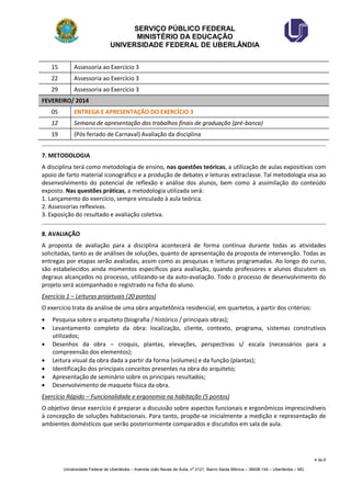 SERVIÇO PÚBLICO FEDERAL 
MINISTÉRIO DA EDUCAÇÃO 
UNIVERSIDADE FEDERAL DE UBERLÂNDIA 
4 de 6 
Universidade Federal de Uberlândia – Avenida João Naves de Ávila, no 2121, Bairro Santa Mônica – 38408-144 – Uberlândia – MG 
15 
Assessoria ao Exercício 3 
22 
Assessoria ao Exercício 3 
29 
Assessoria ao Exercício 3 FEVEREIRO/ 2014 
05 
ENTREGA E APRESENTAÇÃO DO EXERCÍCIO 3 
12 
Semana de apresentação dos trabalhos finais de graduação (pré-banca) 
19 
(Pós feriado de Carnaval) Avaliação da disciplina 
7. METODOLOGIA 
A disciplina terá como metodologia de ensino, nas questões teóricas, a utilização de aulas expositivas com apoio de farto material iconográfico e a produção de debates e leituras extraclasse. Tal metodologia visa ao desenvolvimento do potencial de reflexão e análise dos alunos, bem como à assimilação do conteúdo exposto. Nas questões práticas, a metodologia utilizada será: 
1. Lançamento do exercício, sempre vinculado à aula teórica. 
2. Assessorias reflexivas. 
3. Exposição do resultado e avaliação coletiva. 
8. AVALIAÇÃO 
A proposta de avaliação para a disciplina acontecerá de forma contínua durante todas as atividades solicitadas, tanto as de análises de soluções, quanto de apresentação da proposta de intervenção. Todas as entregas por etapas serão avaliadas, assim como as pesquisas e leituras programadas. Ao longo do curso, são estabelecidos ainda momentos específicos para avaliação, quando professores e alunos discutem os degraus alcançados no processo, utilizando-se da auto-avaliação. Todo o processo de desenvolvimento do projeto será acompanhado e registrado na ficha do aluno. 
Exercício 1 – Leituras projetuais (20 pontos) 
O exercício trata da análise de uma obra arquitetônica residencial, em quartetos, a partir dos critérios: 
 Pesquisa sobre o arquiteto (biografia / histórico / principais obras); 
 Levantamento completo da obra: localização, cliente, contexto, programa, sistemas construtivos utilizados; 
 Desenhos da obra – croquis, plantas, elevações, perspectivas s/ escala (necessários para a compreensão dos elementos); 
 Leitura visual da obra dada a partir da forma (volumes) e da função (plantas); 
 Identificação dos principais conceitos presentes na obra do arquiteto; 
 Apresentação de seminário sobre os principais resultados; 
 Desenvolvimento de maquete física da obra. 
Exercício Rápido – Funcionalidade e ergonomia na habitação (5 pontos) 
O objetivo desse exercício é preparar a discussão sobre aspectos funcionais e ergonômicos imprescindíveis à concepção de soluções habitacionais. Para tanto, propõe-se inicialmente a medição e representação de ambientes domésticos que serão posteriormente comparados e discutidos em sala de aula. 
 