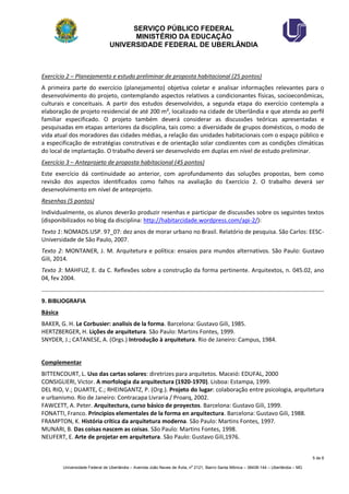 SERVIÇO PÚBLICO FEDERAL 
MINISTÉRIO DA EDUCAÇÃO 
UNIVERSIDADE FEDERAL DE UBERLÂNDIA 
5 de 6 
Universidade Federal de Uberlândia – Avenida João Naves de Ávila, no 2121, Bairro Santa Mônica – 38408-144 – Uberlândia – MG 
Exercício 2 – Planejamento e estudo preliminar de proposta habitacional (25 pontos) 
A primeira parte do exercício (planejamento) objetiva coletar e analisar informações relevantes para o desenvolvimento do projeto, contemplando aspectos relativos a condicionantes físicas, socioeconômicas, culturais e conceituais. A partir dos estudos desenvolvidos, a segunda etapa do exercício contempla a elaboração de projeto residencial de até 200 m², localizado na cidade de Uberlândia e que atenda ao perfil familiar especificado. O projeto também deverá considerar as discussões teóricas apresentadas e pesquisadas em etapas anteriores da disciplina, tais como: a diversidade de grupos domésticos, o modo de vida atual dos moradores das cidades médias, a relação das unidades habitacionais com o espaço público e a especificação de estratégias construtivas e de orientação solar condizentes com as condições climáticas do local de implantação. O trabalho deverá ser desenvolvido em duplas em nível de estudo preliminar. 
Exercício 3 – Anteprojeto de proposta habitacional (45 pontos) 
Este exercício dá continuidade ao anterior, com aprofundamento das soluções propostas, bem como revisão dos aspectos identificados como falhos na avaliação do Exercício 2. O trabalho deverá ser desenvolvimento em nível de anteprojeto. 
Resenhas (5 pontos) 
Individualmente, os alunos deverão produzir resenhas e participar de discussões sobre os seguintes textos (disponibilizados no blog da disciplina: http://habitarcidade.wordpress.com/api-2/): 
Texto 1: NOMADS.USP. 97_07: dez anos de morar urbano no Brasil. Relatório de pesquisa. São Carlos: EESC- Universidade de São Paulo, 2007. 
Texto 2: MONTANER, J. M. Arquitetura e política: ensaios para mundos alternativos. São Paulo: Gustavo Gili, 2014. 
Texto 3: MAHFUZ, E. da C. Reflexões sobre a construção da forma pertinente. Arquitextos, n. 045.02, ano 04, fev 2004. 
9. BIBLIOGRAFIA 
Básica 
BAKER, G. H. Le Corbusier: analisis de la forma. Barcelona: Gustavo Gili, 1985. 
HERTZBERGER, H. Lições de arquitetura. São Paulo: Martins Fontes, 1999. 
SNYDER, J.; CATANESE, A. (Orgs.) Introdução à arquitetura. Rio de Janeiro: Campus, 1984. 
Complementar 
BITTENCOURT, L. Uso das cartas solares: diretrizes para arquitetos. Maceió: EDUFAL, 2000 
CONSIGLIERI, Victor. A morfologia da arquitectura (1920-1970). Lisboa: Estampa, 1999. 
DEL RIO, V.; DUARTE, C.; RHEINGANTZ, P. (Org.). Projeto do lugar: colaboração entre psicologia, arquitetura e urbanismo. Rio de Janeiro: Contracapa Livraria / Proarq, 2002. 
FAWCETT, A. Peter. Arquitectura, curso básico de proyectos. Barcelona: Gustavo Gili, 1999. 
FONATTI, Franco. Principios elementales de la forma en arquitectura. Barcelona: Gustavo Gili, 1988. 
FRAMPTON, K. História crítica da arquitetura moderna. São Paulo: Martins Fontes, 1997. 
MUNARI, B. Das coisas nascem as coisas. São Paulo: Martins Fontes, 1998. 
NEUFERT, E. Arte de projetar em arquitetura. São Paulo: Gustavo Gili,1976.  