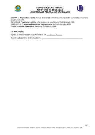SERVIÇO PÚBLICO FEDERAL 
MINISTÉRIO DA EDUCAÇÃO 
UNIVERSIDADE FEDERAL DE UBERLÂNDIA 
6 de 6 
Universidade Federal de Uberlândia – Avenida João Naves de Ávila, no 2121, Bairro Santa Mônica – 38408-144 – Uberlândia – MG 
OLGYAY, V. Arquitectura y clima: manual de diseno bioclimatico para arquitectos y urbanistas. Barcelona: Gustavo Gili, 1998. 
QUARONI, L. Proyectar un edifício: ocho lecciones de arquitectura. Madrid: Xarait, 1980. 
REBELLO, Y. C. P. A concepção estrutural e a arquitetura. São Paulo: Zigurate, 2003. 
SERRA, R. Arquitectura y climas. Barcelona: Gustavo Gili, 1999. 
10. APROVAÇÃO 
Aprovado em reunião do Colegiado realizada em: ____/______/______ 
Coordenação do Curso de Graduação em: _______________________________________________ 