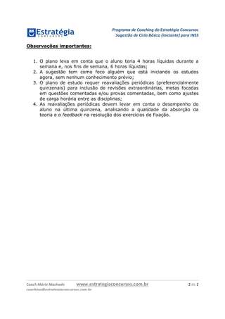 Programa	de	Coaching	do	Estratégia	Concursos	
Sugestão	de	Ciclo	Básico	(iniciante)	para	INSS	
	
Coach	Mário	Machado	 www.estrategiaconcursos.com.br	 2	de	2	
coaching@estrategiaconcursos.com.br	
Observações importantes:
1. O plano leva em conta que o aluno teria 4 horas líquidas durante a
semana e, nos fins de semana, 6 horas líquidas;
2. A sugestão tem como foco alguém que está iniciando os estudos
agora, sem nenhum conhecimento prévio;
3. O plano de estudo requer reavaliações periódicas (preferencialmente
quinzenais) para inclusão de revisões extraordinárias, metas focadas
em questões comentadas e/ou provas comentadas, bem como ajustes
de carga horária entre as disciplinas;
4. As reavaliações periódicas devem levar em conta o desempenho do
aluno na última quinzena, analisando a qualidade da absorção da
teoria e o feedback na resolução dos exercícios de fixação.
 
