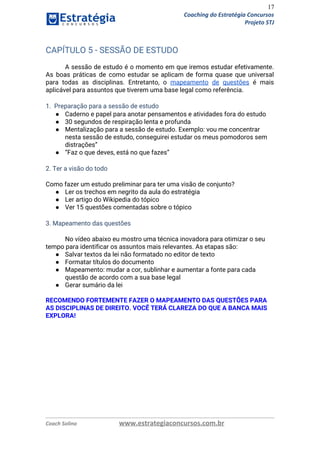 17
Coaching do Estratégia Concursos
Projeto STJ
CAPÍTULO 5 - SESSÃO DE ESTUDO 
 
A sessão de estudo é o momento em que iremos estudar efetivamente.                       
As boas práticas de como estudar se aplicam de forma quase que universal                         
para todas as disciplinas. Entretanto, o ​mapeamento de questões é mais                     
aplicável para assuntos que tiverem uma base legal como referência. 
 
1. Preparação para a sessão de estudo 
● Caderno e papel para anotar pensamentos e atividades fora do estudo 
● 30 segundos de respiração lenta e profunda 
● Mentalização para a sessão de estudo. Exemplo: vou me concentrar 
nesta sessão de estudo, conseguirei estudar os meus pomodoros sem 
distrações” 
● “Faz o que deves, está no que fazes” 
 
2. Ter a visão do todo 
 
Como fazer um estudo preliminar para ter uma visão de conjunto? 
● Ler os trechos em negrito da aula do estratégia 
● Ler artigo do Wikipedia do tópico 
● Ver 15 questões comentadas sobre o tópico 
 
3. Mapeamento das questões 
No vídeo abaixo eu mostro uma técnica inovadora para otimizar o seu 
tempo para identificar os assuntos mais relevantes. As etapas são:
● Salvar textos da lei não formatado no editor de texto 
● Formatar títulos do documento 
● Mapeamento: mudar a cor, sublinhar e aumentar a fonte para cada 
questão de acordo com a sua base legal 
● Gerar sumário da lei 
 
RECOMENDO FORTEMENTE FAZER O MAPEAMENTO DAS QUESTÕES PARA 
AS DISCIPLINAS DE DIREITO. VOCÊ TERÁ CLAREZA DO QUE A BANCA MAIS 
EXPLORA! 
 
Coach Solino www.estrategiaconcursos.com.br
 