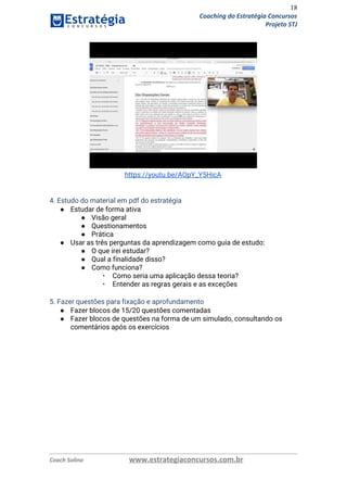 18
Coaching do Estratégia Concursos
Projeto STJ
 
https://youtu.be/AOpY_Y5HicA 
 
 
4. Estudo do material em pdf do estratégia 
● Estudar de forma ativa 
● Visão geral  
● Questionamentos 
● Prática  
● Usar as três perguntas da aprendizagem como guia de estudo: 
● O que irei estudar? 
● Qual a finalidade disso? 
● Como funciona? 
▪ Como seria uma aplicação dessa teoria? 
▪ Entender as regras gerais e as exceções 
 
5. Fazer questões para fixação e aprofundamento  
● Fazer blocos de 15/20 questões comentadas 
● Fazer blocos de questões na forma de um simulado, consultando os 
comentários após os exercícios  
 
Coach Solino www.estrategiaconcursos.com.br
 