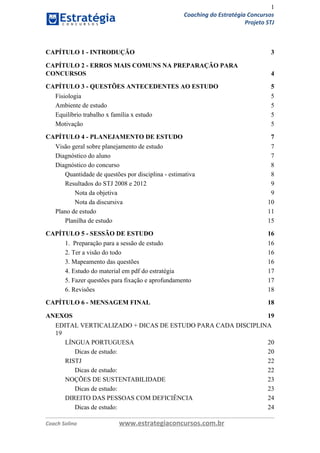 1
Coaching do Estratégia Concursos
Projeto STJ
CAPÍTULO 1 - INTRODUÇÃO 3
CAPÍTULO 2 - ERROS MAIS COMUNS NA PREPARAÇÃO PARA
CONCURSOS 4
CAPÍTULO 3 - QUESTÕES ANTECEDENTES AO ESTUDO 5
Fisiologia 5
Ambiente de estudo 5
Equilíbrio trabalho x família x estudo 5
Motivação 5
CAPÍTULO 4 - PLANEJAMENTO DE ESTUDO 7
Visão geral sobre planejamento de estudo 7
Diagnóstico do aluno 7
Diagnóstico do concurso 8
Quantidade de questões por disciplina - estimativa 8
Resultados do STJ 2008 e 2012 9
Nota da objetiva 9
Nota da discursiva 10
Plano de estudo 11
Planilha de estudo 15
CAPÍTULO 5 - SESSÃO DE ESTUDO 16
1. Preparação para a sessão de estudo 16
2. Ter a visão do todo 16
3. Mapeamento das questões 16
4. Estudo do material em pdf do estratégia 17
5. Fazer questões para fixação e aprofundamento 17
6. Revisões 18
CAPÍTULO 6 - MENSAGEM FINAL 18
ANEXOS 19
EDITAL VERTICALIZADO + DICAS DE ESTUDO PARA CADA DISCIPLINA
19
LÍNGUA PORTUGUESA 20
Dicas de estudo: 20
RISTJ 22
Dicas de estudo: 22
NOÇÕES DE SUSTENTABILIDADE 23
Dicas de estudo: 23
DIREITO DAS PESSOAS COM DEFICIÊNCIA 24
Dicas de estudo: 24
Coach Solino www.estrategiaconcursos.com.br
 