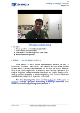 19
Coaching do Estratégia Concursos
Projeto STJ
 
https://youtu.be/pR6xKb8sSJg 
6. Revisões 
● Rever questões comentadas selecionadas 
● Refazer as questões erradas 
● Resumos ou esquemas (quando for o caso) 
● Estudar as leis mapeadas 
 
CAPÍTULO 6 - MENSAGEM FINAL
 
Cada pessoa é única, possui temperamento, situação de vida, e                   
habilidades singulares. Além disso, cada pessoa têm um tempo próprio                   
aprendizagem e também peculiaridades no processo de estudo. Algumas                 
técnicas de estudo podem não se adaptar a você. Busque a estratégia e o                           
material de estudo melhor para cada situação do seu estudo. Quanto melhor                       
você se conhecer, se avaliar, e quanto mais clareza você tiver em relação aos                           
seus objetivos, mais perto do aprovação você estará. 
  
Não deixe de acompanhar o meu canal no ​Youtube e a minha página no                           
Facebook​. ​Conheça o programa de Coaching do Estratégia Concursos​, envie                   
um email para coaching@estrategiaconcursos.com.br  
   
Coach Solino www.estrategiaconcursos.com.br
 