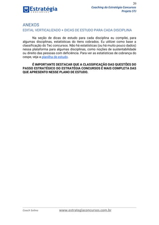 20
Coaching do Estratégia Concursos
Projeto STJ
ANEXOS 
EDITAL VERTICALIZADO + DICAS DE ESTUDO PARA CADA DISCIPLINA 
Na seção de dicas de estudo para cada disciplina eu compilei, para                       
algumas disciplinas, estatísticas do itens cobrados. Eu utilizei como base a                     
classificação do Tec concursos. Não há estatísticas (ou há muito pouco dados)                       
nessa plataforma para algumas disciplinas, como noções de sustentabilidade                 
ou direito das pessoas com deficiência. Para ver as estatísticas de cobrança do                         
cespe, veja a ​planilha de estudo​.  
 
É IMPORTANTE DESTACAR QUE A CLASSIFICAÇÃO DAS QUESTÕES DO                 
PASSO ESTRATÉGICO DO ESTRATÉGIA CONCURSOS É MAIS COMPLETA DAS                 
QUE APRESENTO NESSE PLANO DE ESTUDO.
   
Coach Solino www.estrategiaconcursos.com.br
 