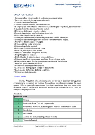 21
Coaching do Estratégia Concursos
Projeto STJ
LÍNGUA PORTUGUESA  
1 Compreensão e interpretação de textos de gêneros variados.  
2 Reconhecimento de tipos e gêneros textuais.  
3 Domínio da ortograﬁa oﬁcial.  
4 Domínio dos mecanismos de coesão textual.  
4.1 Emprego de elementos de referenciação, substituição e repetição, de conectores e                       
de outros elementos de sequenciação textual.  
4.2 Emprego de tempos e modos verbais.  
5 Domínio da estrutura morfossintática do período.  
5.1 Emprego das classes de palavras.  
5.2 Relações de coordenação entre orações e entre termos da oração.  
5.3 Relações de subordinação entre orações e entre termos da oração.  
5.4 Emprego dos sinais de pontuação.  
5.5 Concordância verbal e nominal.  
5.6 Regência verbal e nominal.  
5.7 Emprego do sinal indicativo de crase.  
5.8 Colocação dos pronomes átonos.  
6 Reescrita de frases e parágrafos do texto.  
6.1 Signiﬁcação das palavras.  
6.2 Substituição de palavras ou de trechos de texto.  
6.3 Reorganização da estrutura de orações e de períodos do texto.  
6.4 Reescrita de textos de diferentes gêneros e níveis de formalidade.  
7 Aspectos gerais da redação oﬁcial.  
7.1 Finalidade dos expedientes oficiais.  
7.2 Adequação da linguagem ao tipo de documento.  
7.3 Adequação do formato do texto ao gênero.  
7.4 Pronomes de tratamento. 
 
Dicas de estudo:
 
Como a Ana já tem um bom desempenho nas provas do Cespe em português ela                             
irá direcionar o seu estudo por meio da Resolução de questões comentadas. Ela previu                           
apenas 10 horas de estudo de portugues. Uma dica importante é fazer uma prova inteira                             
do Cespe e depois da correção estudar os assuntos que mais está errando, como por                             
exemplo o emprego da case. 
 
Prioridades 
prioridade item
1 Sintaxe
2 Interpretação de Textos (compreensão)
3 Reescritura de Frases. Substituição de palavras ou trechos de texto.
4 Semântica
5 Morfologia
6 Análise das estruturas linguísticas do texto
7 Tipologia Textual
Coach Solino www.estrategiaconcursos.com.br
 