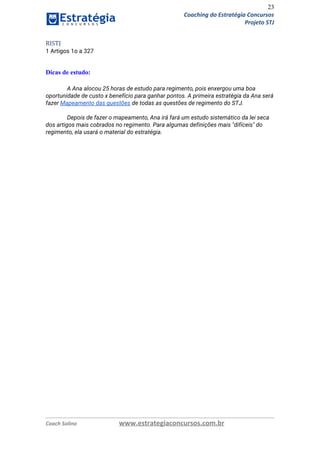 23
Coaching do Estratégia Concursos
Projeto STJ
RISTJ
1 Artigos 1o a 327 
 
Dicas de estudo:
A Ana alocou 25 horas de estudo para regimento, pois enxergou uma boa 
oportunidade de custo x benefício para ganhar pontos. A primeira estratégia da Ana será 
fazer ​Mapeamento das questões​ de todas as questões de regimento do STJ.  
 
Depois de fazer o mapeamento, Ana irá fará um estudo sistemático da lei seca 
dos artigos mais cobrados no regimento. Para algumas definições mais "difíceis" do 
regimento, ela usará o material do estratégia. 
 
 
 
 
   
Coach Solino www.estrategiaconcursos.com.br
 