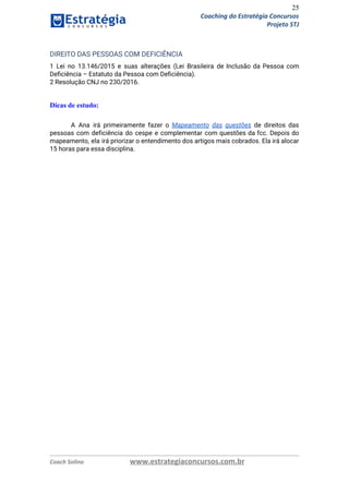 25
Coaching do Estratégia Concursos
Projeto STJ
DIREITO DAS PESSOAS COM DEFICIÊNCIA  
1 Lei no 13.146/2015 e suas alterações (Lei Brasileira de Inclusão da Pessoa com                           
Deﬁciência – Estatuto da Pessoa com Deﬁciência).  
2 Resolução CNJ no 230/2016. 
 
Dicas de estudo:
A Ana irá primeiramente fazer o ​Mapeamento das questões ​de direitos das                       
pessoas com deficiência do cespe e complementar com questões da fcc. Depois do                         
mapeamento, ela irá priorizar o entendimento dos artigos mais cobrados. Ela irá alocar                         
15 horas para essa disciplina. 
   
Coach Solino www.estrategiaconcursos.com.br
 