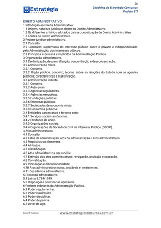 26
Coaching do Estratégia Concursos
Projeto STJ
DIREITO ADMINISTRATIVO  
1 Introdução ao Direito Administrativo.  
1.1 Origem, natureza jurídica e objeto do Direito Administrativo.  
1.2 Os diferentes critérios adotados para a conceituação do Direito Administrativo.  
1.3 Fontes do Direito Administrativo.  
2 Regime jurídico‐administrativo.  
2.1 Conceito.  
2.2 Conteúdo: supremacia do interesse público sobre o privado e indisponibilidade,                     
pela Administração, dos interesses púbicos.  
2.3 Princípios expressos e implícitos da Administração Pública.  
3 Organização administrativa.  
3.1 Centralização, descentralização, concentração e desconcentração.  
3.2 Administração direta.  
3.2.1 Conceito.  
3.2.2 Órgão público: conceito; teorias sobre as relações do Estado com os agentes                         
públicos; características e classiﬁcação.  
3.3 Administração indireta.  
3.3.1 Conceito.  
3.3.2 Autarquias.  
3.3.3 Agências reguladoras.  
3.3.4 Agências executivas.  
3.3.5 Fundações públicas.  
3.3.6 Empresas públicas.  
3.3.7 Sociedades de economia mista.  
3.3.8 Consórcios públicos.  
3.4 Entidades paraestatais e terceiro setor.  
3.4.1 Serviços sociais autônomos.  
3.4.2 Entidades de apoio.  
3.4.3 Organizações sociais.  
3.4.4 Organizações da Sociedade Civil de Interesse Público (OSCIP).  
4 Atos administrativos.  
4.1 Conceito.  
4.2 Fatos da administração, atos da administração e atos administrativos.  
4.3 Requisitos ou elementos.  
4.4 Atributos.  
4.5 Classiﬁcação.  
4.6 Atos administrativos em espécie.  
4.7 Extinção dos atos administrativos: revogação, anulação e cassação.  
4.8 Convalidação.  
4.9 Vinculação e discricionariedade.  
4.10 Atos administrativos nulos, anuláveis e inexistentes.  
4.11 Decadência administrativa.  
5 Processo administrativo.  
5.1 Lei no 9.784/1999.  
5.2 Disposições doutrinárias aplicáveis.  
6 Poderes e deveres da Administração Pública.  
6.1 Poder regulamentar.  
6.2 Poder hierárquico.  
6.3 Poder disciplinar.  
6.4 Poder de polícia.  
6.5 Dever de agir.  
Coach Solino www.estrategiaconcursos.com.br
 