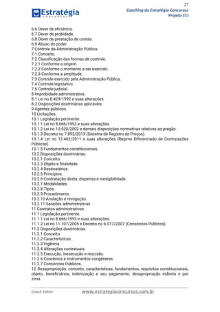 27
Coaching do Estratégia Concursos
Projeto STJ
6.6 Dever de eﬁciência.  
6.7 Dever de probidade.  
6.8 Dever de prestação de contas.  
6.9 Abuso do poder.  
7 Controle da Administração Pública.  
7.1 Conceito.  
7.2 Classiﬁcação das formas de controle.  
7.2.1 Conforme a origem.  
7.2.2 Conforme o momento a ser exercido.  
7.2.3 Conforme a amplitude.  
7.3 Controle exercido pela Administração Pública.  
7.4 Controle legislativo.  
7.5 Controle judicial.  
8 Improbidade administrativa.  
8.1 Lei no 8.429/1992 e suas alterações.  
8.2 Disposições doutrinárias aplicáveis.  
9 Agentes públicos.  
10 Licitações.  
10.1 Legislação pertinente.  
10.1.1 Lei no 8.666/1993 e suas alterações.  
10.1.2 Lei no 10.520/2002 e demais disposições normativas relativas ao pregão.  
10.1.3 Decreto no 7.892/2013 (Sistema de Registro de Preços).  
10.1.4 Lei no 12.462/2011 e suas alterações (Regime Diferenciado de Contratações                     
Públicas).  
10.1.5 Fundamentos constitucionais.  
10.2 Disposições doutrinárias.  
10.2.1 Conceito.  
10.2.3 Objeto e finalidade.  
10.2.4 Destinatários.  
10.2.5 Princípios.  
10.2.6 Contratação direta: dispensa e inexigibilidade.  
10.2.7 Modalidades.  
10.2.8 Tipos.  
10.2.9 Procedimento.  
10.2.10 Anulação e revogação.  
10.2.11 Sanções administrativas.  
11 Contratos administrativos.  
11.1 Legislação pertinente.  
11.1.1 Lei no 8.666/1993 e suas alterações.  
11.1.2 Lei no 11.107/2005 e Decreto no 6.017/2007 (Consórcios Públicos).  
11.2 Disposições doutrinárias.  
11.2.1 Conceito.  
11.2.2 Características.  
11.2.3 Vigência.  
11.2.4 Alterações contratuais.  
11.2.5 Execução, inexecução e rescisão.  
11.2.6 Convênios e instrumentos congêneres.  
11.2.7 Consórcios Públicos.  
12 Desapropriação: conceito, características, fundamentos, requisitos constitucionais,             
objeto, beneﬁciários, indenização e seu pagamento, desapropriação indireta e por                   
zona.  
Coach Solino www.estrategiaconcursos.com.br
 