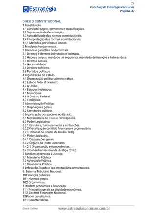 29
Coaching do Estratégia Concursos
Projeto STJ
DIREITO CONSTITUCIONAL  
1 Constituição.  
1.1 Conceito, objeto, elementos e classiﬁcações.  
1.2 Supremacia da Constituição.  
1.3 Aplicabilidade das normas constitucionais.  
1.4 Interpretação das normas constitucionais.  
1.4.1 Métodos, princípios e limites.  
2 Princípios fundamentais.  
3 Direitos e garantias fundamentais.  
3.1 Direitos e deveres individuais e coletivos.  
3.2 Habeas corpus, mandado de segurança, mandado de injunção e habeas data.  
3.3 Direitos sociais.  
3.4 Nacionalidade.  
3.5 Direitos políticos.  
3.6 Partidos políticos.  
4 Organização do Estado.  
4.1 Organização político‐administrativa.  
4.2 Estado federal brasileiro.  
4.3 A União.  
4.4 Estados federados.  
4.5 Municípios.  
4.6 O Distrito Federal.  
4.7 Territórios.  
5 Administração Pública.  
5.1 Disposições gerais.  
5.2 Servidores públicos.  
6 Organização dos poderes no Estado.  
6.1 Mecanismos de freios e contrapesos.  
6.2 Poder Legislativo.  
6.2.1 Estrutura, funcionamento e atribuições.  
6.2.2 Fiscalização contábil, ﬁnanceira e orçamentária.  
6.2.3 Tribunal de Contas da União (TCU).  
6.4 Poder Judiciário.  
6.4.1 Disposições gerais.  
6.4.2 Órgãos do Poder Judiciário.  
6.4.2.1 Organização e competências.  
6.4.3 Conselho Nacional de Justiça (CNJ).  
7 Funções essenciais à Justiça.  
7.1 Ministério Público.  
7.2 Advocacia Pública.  
7.3 Defensoria Pública.  
8 Defesa do Estado e das instituições democráticas.  
9. Sistema Tributário Nacional.  
10 Finanças públicas.  
10.1 Normas gerais.  
10.2 Orçamentos.  
11 Ordem econômica e ﬁnanceira.  
11.1 Princípios gerais da atividade econômica.  
11.2 Sistema Financeiro Nacional.  
12 Poder constituinte.  
12.1 Características.  
Coach Solino www.estrategiaconcursos.com.br
 