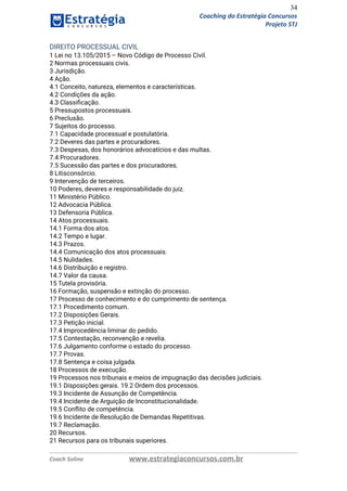34
Coaching do Estratégia Concursos
Projeto STJ
DIREITO PROCESSUAL CIVIL  
1 Lei no 13.105/2015 – Novo Código de Processo Civil.  
2 Normas processuais civis.  
3 Jurisdição.  
4 Ação.  
4.1 Conceito, natureza, elementos e características.  
4.2 Condições da ação.  
4.3 Classiﬁcação.  
5 Pressupostos processuais.  
6 Preclusão.  
7 Sujeitos do processo.  
7.1 Capacidade processual e postulatória.  
7.2 Deveres das partes e procuradores.  
7.3 Despesas, dos honorários advocatícios e das multas.  
7.4 Procuradores.  
7.5 Sucessão das partes e dos procuradores.  
8 Litisconsórcio.  
9 Intervenção de terceiros.  
10 Poderes, deveres e responsabilidade do juiz.  
11 Ministério Público.  
12 Advocacia Pública.  
13 Defensoria Pública.  
14 Atos processuais.  
14.1 Forma dos atos.  
14.2 Tempo e lugar.  
14.3 Prazos.  
14.4 Comunicação dos atos processuais.  
14.5 Nulidades.  
14.6 Distribuição e registro.  
14.7 Valor da causa.  
15 Tutela provisória.  
16 Formação, suspensão e extinção do processo.  
17 Processo de conhecimento e do cumprimento de sentença.  
17.1 Procedimento comum.  
17.2 Disposições Gerais.  
17.3 Petição inicial.  
17.4 Improcedência liminar do pedido.  
17.5 Contestação, reconvenção e revelia.  
17.6 Julgamento conforme o estado do processo.  
17.7 Provas.  
17.8 Sentença e coisa julgada.  
18 Processos de execução.  
19 Processos nos tribunais e meios de impugnação das decisões judiciais.  
19.1 Disposições gerais. 19.2 Ordem dos processos.  
19.3 Incidente de Assunção de Competência.  
19.4 Incidente de Arguição de Inconstitucionalidade.  
19.5 Conﬂito de competência.  
19.6 Incidente de Resolução de Demandas Repetitivas.  
19.7 Reclamação.  
20 Recursos.  
21 Recursos para os tribunais superiores.  
Coach Solino www.estrategiaconcursos.com.br
 