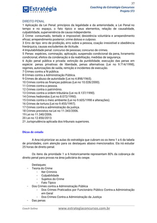 37
Coaching do Estratégia Concursos
Projeto STJ
DIREITO PENAL  
1 Aplicação da Lei Penal: princípios da legalidade e da anterioridade, a Lei Penal no                             
tempo e no espaço, o fato típico e seus elementos, relação de causalidade,                         
culpabilidade, superveniência de causa independente.  
2 Crime: consumado, tentado e impossível; desistência voluntária e arrependimento                   
eficaz; arrependimento posterior; crime doloso e culposo.  
3 Erro de tipo: erro de proibição, erro sobre a pessoa, coação irresistível e obediência                             
hierárquica, causas excludentes de ilicitude.  
4 Imputabilidade penal: concurso de pessoas; concurso de crimes.  
5 Penas: espécies, cominação, aplicação, suspensão condicional da pena, livramento                   
condicional, efeitos da condenação e da reabilitação, medidas de segurança.  
6 Ação penal pública e privada: extinção da punibilidade; execução das penas em                         
espécie: penas privativas de liberdade, penas alternativas (Lei no 9.714/1998),                   
regimes, autorizações de saída, remição e incidentes de execução.  
7 Crimes contra a fé pública.  
8 Crimes contra a Administração Pública.  
9 Crimes de abuso de autoridade (Lei no 4.898/1965).  
10 Crimes contra as ﬁnanças públicas (Lei no 10.028/2000).  
11 Crimes contra a pessoa.  
12 Crimes contra o patrimônio.  
13 Crimes contra a ordem tributária (Lei no 8.137/1990).  
14 Crimes hediondos (Lei no 8.072/1990).  
15 Crimes contra o meio ambiente (Lei no 9.605/1998 e alterações).  
16 Crimes de tortura (Lei no 9.455/1997).  
17 Crimes contra a administração da justiça.  
18 Crimes previstos na Lei no 11.343/2006.  
19 Lei no 11.340/2006.  
20 Lei no 12.850/2013.  
21 Jurisprudência aplicada dos tribunais superiores. 
 
Dicas de estudo
 
A Ana irá priorizar as aulas do estratégia que cubram os os itens 1 a 6 da tabela                                   
de prioridades, com atenção para os destaques abaixo mencionados. Ela irá estudar                       
25 horas de direito penal. 
 
Os itens da prioridade 1 a 6 historicamente representam 80% da cobrança de                         
direito penal para provas na área judiciária do cespe. 
 
Destaques: 
- Teoria do Crime  
- Iter Criminis 
- Culpabilidade 
- Sujeitos do Crime 
- Fato Típico 
- Dos Crimes contra a Administração Pública 
- Dos Crimes Praticados por Funcionário Público Contra a Administração                 
em Geral 
- Dos Crimes Contra a Administração da Justiça 
- Das penas 
Coach Solino www.estrategiaconcursos.com.br
 