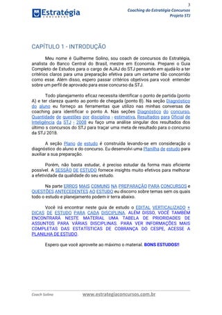 3
Coaching do Estratégia Concursos
Projeto STJ
 
CAPÍTULO 1 - INTRODUÇÃO 
 
Meu nome é Guilherme Solino, sou coach de concursos do Estratégia,                     
analista do Banco Central do Brasil, mestre em Economia. Preparei o Guia                       
Completo de Estudos para o cargo de AJAJ do STJ pensando em ajudá-lo a ter                             
critérios claros para uma preparação efetiva para um certame tão concorrido                     
como esse. Além disso, espero passar critérios objetivos para você entender                     
sobre um perfil de aprovado para esse concurso da STJ. 
 
Todo planejamento eficaz necessita identificar o ponto de partida (ponto                   
A) e ter clareza quanto ao ponto de chegada (ponto B). Na seção ​Diagnóstico                           
do aluno eu forneço as ferramentas que utilizo nas minhas conversas de                       
coaching para identificar o ponto A. Nas seções ​Diagnóstico do concurso​,                     
Quantidade de questões por disciplina - estimativa​, ​Resultados para Oficial de                     
Inteligência da STJ - 2008 eu faço uma análise singular dos resultados dos                         
último s concursos do STJ para traçar uma meta de resultado para o concurso                           
da STJ 2018. 
 
A seção ​Plano de estudo é construída levando-se em consideração o                     
diagnóstico do aluno e do concurso. Eu desenvolvi uma ​Planilha de estudo para                         
auxiliar a sua preparação. 
 
Porém, não basta estudar, é preciso estudar da forma mais eficiente                     
possível. A ​SESSÃO DE ESTUDO fornece insights muito efetivos para melhorar                     
a efetividade da qualidade do seu estudo. 
 
Na parte ​ERROS MAIS COMUNS NA PREPARAÇÃO PARA CONCURSOS e                   
QUESTÕES ANTECEDENTES AO ESTUDO eu discorro sobre temas sem os quais                     
todo o estudo e planejamento podem ir terra abaixo. 
 
Você irá encontrar neste guia de estudo o ​EDITAL VERTICALIZADO +                     
DICAS DE ESTUDO PARA CADA DISCIPLINA​. ​ALÉM DISSO, VOCÊ TAMBÉM                   
ENCONTRARÁ NESTE MATERIAL UMA TABELA DE PRIORIDADES DE               
ASSUNTOS PARA VÁRIAS DISCIPLINAS. PARA VER INFORMAÇÕES MAIS               
COMPLETAS DAS ESTATÍSTICAS DE COBRANÇA DO CESPE, ACESSE A                 
PLANILHA DE ESTUDO​. 
 
Espero que você aproveite ao máximo o material. ​BONS ESTUDOS!!   
Coach Solino www.estrategiaconcursos.com.br
 