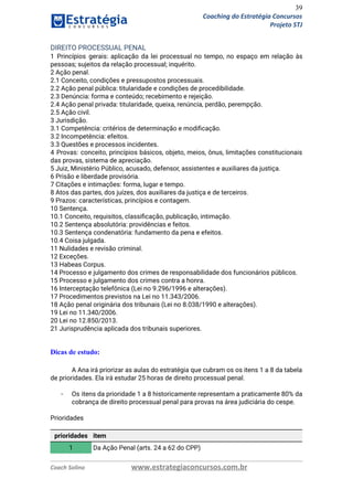 39
Coaching do Estratégia Concursos
Projeto STJ
DIREITO PROCESSUAL PENAL  
1 Princípios gerais: aplicação da lei processual no tempo, no espaço em relação às                           
pessoas; sujeitos da relação processual; inquérito.  
2 Ação penal.  
2.1 Conceito, condições e pressupostos processuais.  
2.2 Ação penal pública: titularidade e condições de procedibilidade.  
2.3 Denúncia: forma e conteúdo; recebimento e rejeição.  
2.4 Ação penal privada: titularidade, queixa, renúncia, perdão, perempção.  
2.5 Ação civil.  
3 Jurisdição.  
3.1 Competência: critérios de determinação e modiﬁcação.  
3.2 Incompetência: efeitos.  
3.3 Questões e processos incidentes.  
4 Provas: conceito, princípios básicos, objeto, meios, ônus, limitações constitucionais                   
das provas, sistema de apreciação.  
5 Juiz, Ministério Público, acusado, defensor, assistentes e auxiliares da justiça.  
6 Prisão e liberdade provisória.  
7 Citações e intimações: forma, lugar e tempo.  
8 Atos das partes, dos juízes, dos auxiliares da justiça e de terceiros.  
9 Prazos: características, princípios e contagem.  
10 Sentença.  
10.1 Conceito, requisitos, classiﬁcação, publicação, intimação.  
10.2 Sentença absolutória: providências e feitos.  
10.3 Sentença condenatória: fundamento da pena e efeitos.  
10.4 Coisa julgada.  
11 Nulidades e revisão criminal.  
12 Exceções.  
13 Habeas Corpus.  
14 Processo e julgamento dos crimes de responsabilidade dos funcionários públicos.  
15 Processo e julgamento dos crimes contra a honra.  
16 Interceptação telefônica (Lei no 9.296/1996 e alterações).  
17 Procedimentos previstos na Lei no 11.343/2006.  
18 Ação penal originária dos tribunais (Lei no 8.038/1990 e alterações).  
19 Lei no 11.340/2006.  
20 Lei no 12.850/2013.  
21 Jurisprudência aplicada dos tribunais superiores. 
 
Dicas de estudo:
A Ana irá priorizar as aulas do estratégia que cubram os os itens 1 a 8 da tabela                                   
de prioridades. Ela irá estudar 25 horas de direito processual penal. 
 
- Os itens da prioridade 1 a 8 historicamente representam a praticamente 80% da                         
cobrança de direito processual penal para provas na área judiciária do cespe. 
 
Prioridades 
 
prioridades item
1 Da Ação Penal (arts. 24 a 62 do CPP)
Coach Solino www.estrategiaconcursos.com.br
 