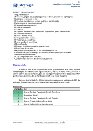 41
Coaching do Estratégia Concursos
Projeto STJ
DIREITO PREVIDENCIÁRIO  
1 Seguridade social.  
1.1 Conceito, origem e evolução legislativa no Brasil, organização e princípios.  
2 Custeio da seguridade social.  
2.1 Receitas, contribuições sociais, salário‐de‐ contribuição.  
3 Regime geral de previdência social.  
3.1 Segurados e dependentes.  
3.2 Filiação e inscrição.  
3.3 Carência.  
3.4 Espécies de benefícios e prestações, disposições gerais e especíﬁcas.  
3.5 Salário‐de‐benefício.  
3.6 Renda mensal inicial.  
3.7 Reajustamento e revisão.  
3.8 Prescrição e decadência.  
3.9 Acumulação de benefícios.  
3.10 Justiﬁcação.  
3.11 Ações judiciais em matéria previdenciária.  
3.12 Acidente de trabalho.  
4 Regime próprio de previdência dos servidores públicos.  
5 Contagem recíproca de tempo de contribuição e compensação ﬁnanceira.  
6 Previdência complementar.  
6.1. Lei Complementar no 109/2001.  
7 Jurisprudência aplicada dos tribunais superiores. 
 
Dicas de estudo:
A Ana não tem muita bagagem em direito previdenciário, mas como há uma                         
concentração de cobrança em alguns assuntos, ela irá, de certa forma, priorizar o                         
estudo estudo de previdenciário, pois ela enxerga uma oportunidade boa para ganhar                       
pontos nessa disciplina. Ela pretende estudar 35 hora dessa disciplina. 
 
Os itens da prioridade 1 a 3 historicamente representam a praticamente 80% da                         
cobrança de direito previdenciário para provas na área judiciária do cespe. 
 
Prioridades 
prioridades item
1 Regime Geral de Previdência Social - Benefícios
2 Seguridade Social
3 Regime Geral de Previdência Social - Custeio
4 Regime Próprio de Previdência Social
5 Regime de Previdência Complementar
 
 
   
Coach Solino www.estrategiaconcursos.com.br
 