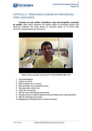 4
Coaching do Estratégia Concursos
Projeto STJ
CAPÍTULO 2 - ERROS MAIS COMUNS NA PREPARAÇÃO 
PARA CONCURSOS 
 
É preciso se auto avaliar e identificar o que mais atrapalha a evolução                         
do estudo. Além disso, devemos ter clareza sobre os principais pontos que                       
devemos melhorar. No vídeo abaixo eu comento sobre os 10 erros mais                       
comuns na preparação para concursos. 
https://www.youtube.com/watch?v=XZ-kOwMdmJ4&t=14s 
 
1. Autossabotagem 
2. Culpar os outros 
3. Não acreditar em si mesmo 
4. Não aprender com os próprios erros 
5. Não aprender a dizer não 
6. Visão de curto-prazo 
7. Não ter uma metodologia de estudos 
8. Estudar sem ter critérios objetivos de prioridades para cada disciplina 
9. Não ter estratégia de revisão 
10.Negligenciar atividade física e tempos de lazer 
Coach Solino www.estrategiaconcursos.com.br
 