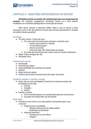 5
Coaching do Estratégia Concursos
Projeto STJ
CAPÍTULO 3 - QUESTÕES ANTECEDENTES AO ESTUDO 
Atividades prévias ao estudo são fundamentais para uma preparação de                   
sucesso​. Por exemplo, negligenciar atividades físicas ou o sono podem                   
inviabilizar um excelente planejamento e execução de estudo. 
 
Além disso, sempre é relevante refletir sobre o que te motiva a fazer                         
concursos, pois é daí que obtemos forças para sermos persistentes e estudar                       
da melhor maneira possível. 
Fisiologia 
● Ter pelo menos 7 horas de sono 
o Ter uma meta de horário para começar o ritual do sono 
▪ Horário para encerrar o estudo 
▪ Tomar banho/relaxar 
▪ Chá de camomila 
▪ Leitura de algo não relacionado ao estudo 
o Ter meta de horário para não mexer mais em nenhum eletrônico 
● Beber 3 litros de água por dia 
● Atividade física 
 
Ambiente de estudo 
● Iluminação 
● Conforto da cadeira 
● Disponibilidade dos materiais de estudo 
● Internet 
● Modo avião do celular 
● Caderno para anotar assuntos que não sejam de estudo  
 
Equilíbrio trabalho x família x estudo 
● Quais são as suas prioridades? É preciso ter clareza da ordem da 
prioridade na sua vida 
o Família 
o Trabalho 
o Estudo 
● Família x estudo: 
o Ter no marido/esposa um companheiro/parceiro de aventura. 
o O projeto do estudo deve ser da família! 
Motivação 
● Visualizar como seria a sua vida quando você passar para o seu 
concurso: 
o Impacto para a sociedade 
▪ Missão institucional do órgão público 
▪ Realização profissional 
o Impactos pessoais 
▪ Escola para os seus filhos 
▪ Viagens 
Coach Solino www.estrategiaconcursos.com.br
 