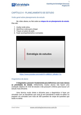 7
Coaching do Estratégia Concursos
Projeto STJ
CAPÍTULO 4 - PLANEJAMENTO DE ESTUDO 
 
Visão geral sobre planejamento de estudo 
 
No vídeo abaixo, eu falo sobre as ​etapas de um planejamento de estudo​.                         
Elas são: 
 
1. Avaliar onde estou 
2. Identificar onde quero chegar 
3. Traçar um plano de ação 
4. Fazer acompanhamento e correções 
 
 
https://www.youtube.com/watch?v=sMbOo1_bRis&t=11s 
 
Diagnóstico do aluno 
 
O diagnóstico pessoal é fundamental para definirmos com mais clareza                   
as prioridades do estudo​. Infelizmente, muitos alunos não fazem uma                   
avaliação objetiva do nível de estudo e não possuem critérios para buscar um                         
estudo mais eficiente. 
 
Uma técnica muito direta e eficiente para o diagnóstico é fazer um                       
simulado com as disciplinas que você já vem estudando e estão no edital. Eu                           
preparei um simulado com mais de 300 questões do cespe de questões que                         
estão no edital. 
 
 
Coach Solino www.estrategiaconcursos.com.br
 