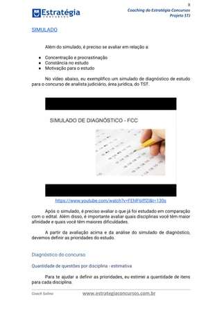 8
Coaching do Estratégia Concursos
Projeto STJ
SIMULADO 
 
 
Além do simulado, é preciso se avaliar em relação a: 
 
● Concentração e procrastinação  
● Constância no estudo  
● Motivação para o estudo  
 
No vídeo abaixo, eu exemplifico um simulado de diagnóstico de estudo                     
para o concurso de analista judiciário, área jurídica, do TST. 
 
 
 
https://www.youtube.com/watch?v=FEhlF6IffZI&t=130s 
 
Após o simulado, é preciso avaliar o que já foi estudado em comparação                         
com o edital. Além disso, é importante avaliar quais disciplinas você têm maior                         
afinidade e quais você têm maiores dificuldades. 
 
A partir da avaliação acima e da análise do simulado de diagnóstico,                       
devemos definir as prioridades do estudo. 
  
 
Diagnóstico do concurso 
 
Quantidade de questões por disciplina - estimativa 
Para te ajudar a definir as prioridades, eu estimei a quantidade de itens                         
para cada disciplina. 
Coach Solino www.estrategiaconcursos.com.br
 