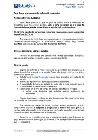 9
Coaching do Estratégia Concursos
Projeto TJ/SP - Interior
Para ilustra uma preparação, coloquei três cenários: 
 
A) Bati na trave no TJ/capital 
 
Você deve priorizar o que foi pior na última prova e identificar as                         
disciplinas para não perder pontos. ​Vale a pena investigar se é o caso de                           
Normas da Corregedoria, matemática/raciocínio-lógico e informática. 
 
B) Já vinha estudando para outros concursos, mas nunca estudei as matérias                       
específicas do TJ/SP 
 
Primeiramente você deve ter- atenção com o normas da corregedoria,                   
matemática/raciocínio-lógico e informática. Depois disso, faça muitas             
questões comentadas da Vunesp das disciplinas do Direito​.   
 
 
C) Estou começando agora os estudos 
 
Priorize as disciplinas em comum com outros concursos: português,                 
dco, dad, matemática e raciocínio-lógico, e assim por diante. 
 
 
Ciclo de estudo 
 
Depois de definido a “lista ordenada” da prioridade das disciplinas, o                     
aluno deve definir o seu ciclo de estudo. Esses são alguns critérios que utilizo                           
para o ciclo de estudo: 
● Estudar pelo menos 2 ​pomodoros para cada disciplina em cada dia de                       
estudo 
● Mínimo de 4 pomodoros por disciplina em cada semana 
● A quantidade de horas de estudo do ciclo não precisa coincidir com a                         
quantidade de horas de estudo da semana 
● Reservar de 5% a 20% do tempo do ciclo de estudo para revisões 
o Incluir uma disciplina nas revisões quando acabamos de               
estudá-las 
 
Depois de definido o ciclo de estudo, é importante “bloquear” os horários                       
de estudo e ser o mais constante possível. 
 
Em relação ao tempo de estudo, muitos alunos perguntam: quanto                   
tempo devo estudar? ​A resposta é pragmática: o melhor que você puder. ​O                         
melhor está relacionado com a forma que você puder conciliar o seu tempo                         
com estudo, com o trabalho e com a sua família. 
 
Devemos ter consciência de que o planejamento deve ser dinâmico, ou                     
seja, devemos avaliar a evolução do estudo e fazer ajustes e correções sempre                         
que for necessário. 
   
Coach Solino www.estrategiaconcursos.com.br
 